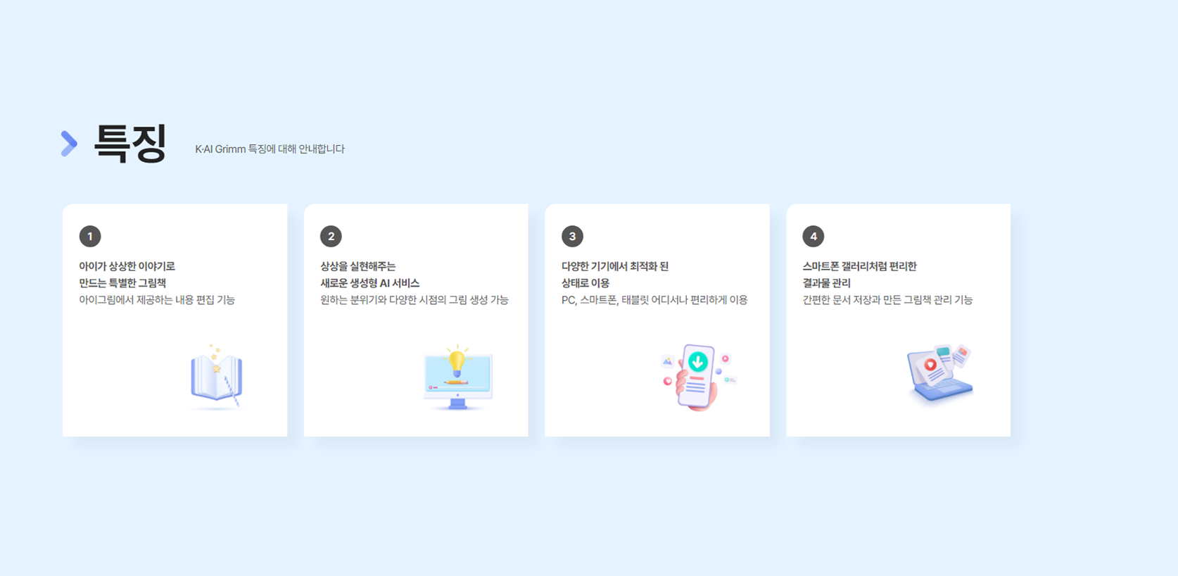 특징 K·Grimm 특성에 대해 안내합니다. 1. 아이가 상상한 이야기로 만드는 특별한 그림책 아이그림에서 제공하는 내용 편집기능 2. 상상을 실현해주는 새로운 생성형 AI 서비스 원하는 분위기와 다양한 시점의 그림 생성 가능 3. 다양한 기기에서 최적화 된 상태로 이용 PC, 스마트폰, 테블릿 어디서나 편리하게 이용 4. 스마트폰 갤러리처럼 편리한 결과물 관리 간편한 문서저장과 만든 그림책 관리 기능