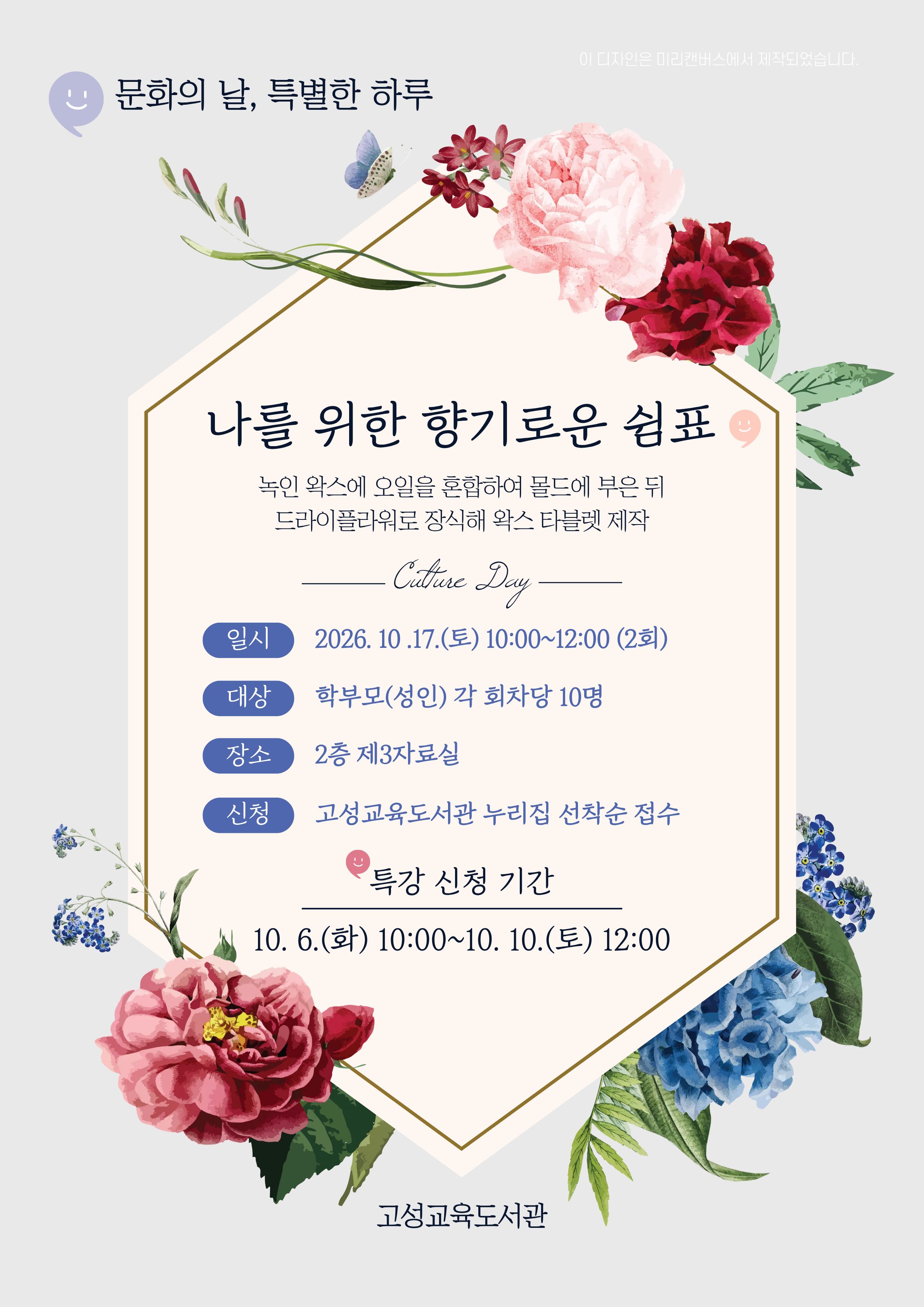 안녕하세요!
고성교육도서관에서 학부모(성인) 단기 강좌 수강생을 모집합니다.

<나를 위한 향기로운 쉼표>
10월 셋째 주 토요일 문화의 날을 맞아 나만의 메시지와 꽃을 담아 공간을 채우는 고체 방향제(왁스타블렛) 만들기 체험입니다.

[운영일시·대상]
10. 17.(토) 10:00~12:00 (2회)
성인 10명

[모집기간·방법]
10. 6.(화) 10:00~10. 10.(토) 12:00
고성교육도서관 누리집
온라인 선착순 접수