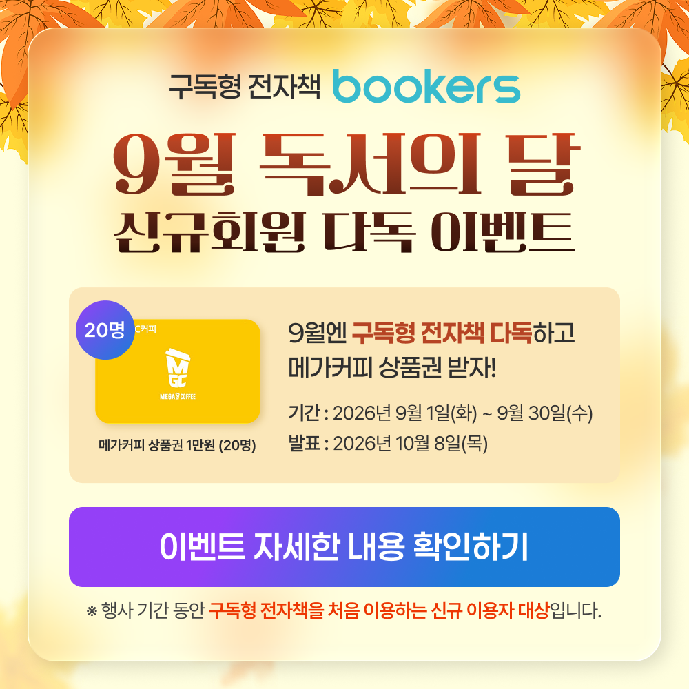 구독형 전자책 bookers
9월 독서의 달
신규화원 다독 이벤트
9월엔 구독형 전자책 다독하고 메가커피 상품권 받자!
기간: 2026년9월1일(화) ~ 9월30일(수)
이벤트 자세한 내용 확인하기
행사 기간 동안 구독형 전자책을 처음 이용하는 신규 이용자 대상입니다