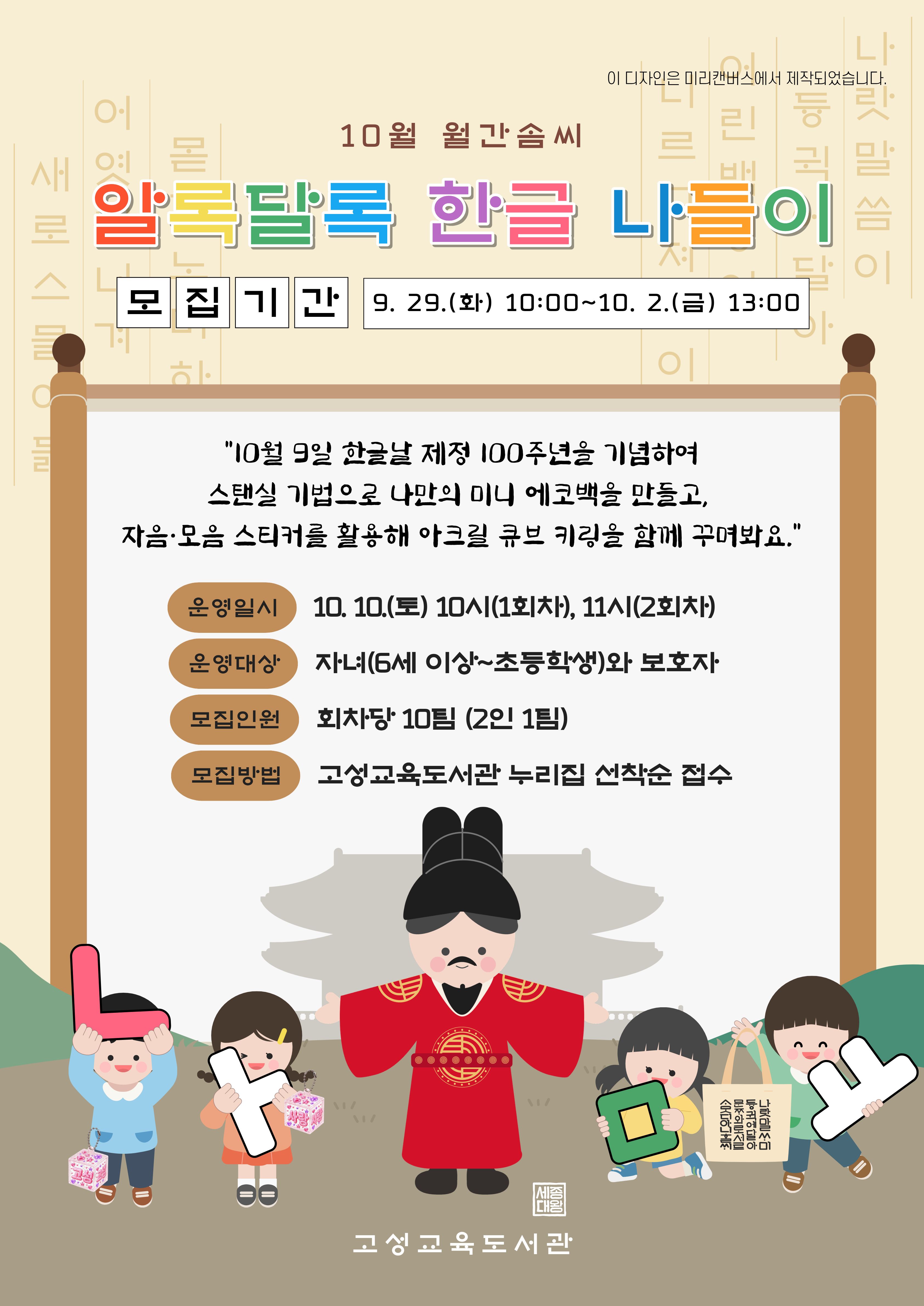 안녕하세요!
고성교육도서관에서 가족(2인 1팀)이 함께하는 월간 솜씨 10월 체험 참가자를 모집합니다.

<알록달록 한글 나들이>
한글날을 기념하여 미니 에코백을 만들고 자음·모음 스티커를 활용해 아크릴 큐브 키링을 함께 꾸며봐요.

[대상]
자녀(6세 이상~초등학생)&보호자
(회차당 10팀)

[운영일시]
10. 10.(토) 10:00~12:00 (총 2회)

[모집기간]
9. 29.(화) 10:00부터
10. 2.(금) 13:00까지

[모집방법]
고성교육도서관 누리집
선착순 접수
