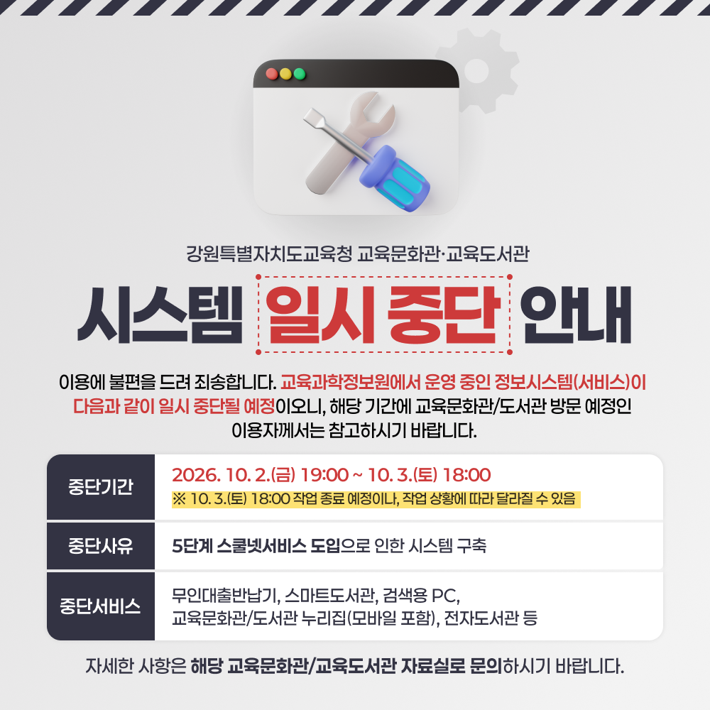 강원특별자치도교육청 22개 교육문화관/교육도서관 
시스템 일시 중단 안내


   이용에 불편을 드려 죄송합니다. 교육과학정보원에서 운영 중인 정보시스템(서비스)이 다음과 같이 일시 중단될 예정이오니, 해당 기간에 교육문화관/도서관 방문 예정인 이용자께서는 참고하시기 바랍니다.

  중단 기간: 2026. 10. 2.(금) 19:00 ~ 10. 3.(토) 18:00 
    ※ 10. 3.(토) 18:00 작업 종료 예정이나, 작업 상황에 따라 달라질 수 있음

  중단 사유
    - 5단계 스쿨넷서비스 도입으로 인한 시스템 구축 
   

  중단서비스: 무인대출반납기, 스마트도서관, 검색용 PC,
     교육문화관/도서관 누리집(모바일 포함), 전자도서관 등 

   자세한 사항은 해당 교육문화관/교육도서관 자료실로 문의하시기 
  바랍니다. 
  